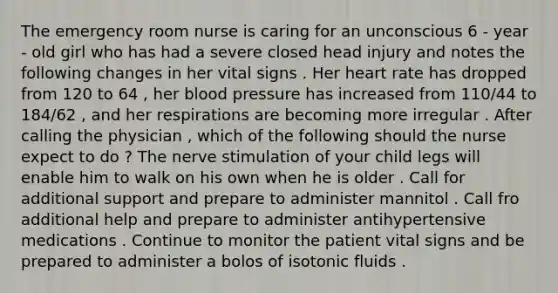 The emergency room nurse is caring for an unconscious 6 - year - old girl who has had a severe closed head injury and notes the following changes in her vital signs . Her heart rate has dropped from 120 to 64 , her <a href='https://www.questionai.com/knowledge/kD0HacyPBr-blood-pressure' class='anchor-knowledge'>blood pressure</a> has increased from 110/44 to 184/62 , and her respirations are becoming more irregular . After calling the physician , which of the following should the nurse expect to do ? The nerve stimulation of your child legs will enable him to walk on his own when he is older . Call for additional support and prepare to administer mannitol . Call fro additional help and prepare to administer antihypertensive medications . Continue to monitor the patient vital signs and be prepared to administer a bolos of isotonic fluids .