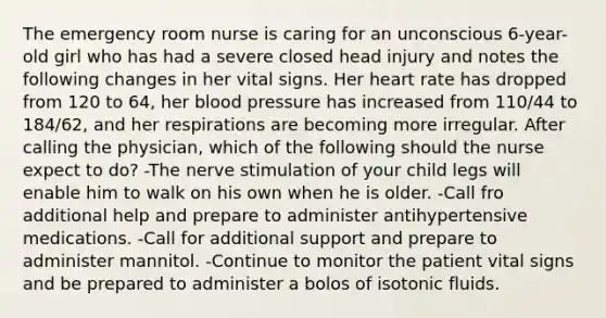 The emergency room nurse is caring for an unconscious 6-year-old girl who has had a severe closed head injury and notes the following changes in her vital signs. Her heart rate has dropped from 120 to 64, her blood pressure has increased from 110/44 to 184/62, and her respirations are becoming more irregular. After calling the physician, which of the following should the nurse expect to do? -The nerve stimulation of your child legs will enable him to walk on his own when he is older. -Call fro additional help and prepare to administer antihypertensive medications. -Call for additional support and prepare to administer mannitol. -Continue to monitor the patient vital signs and be prepared to administer a bolos of isotonic fluids.