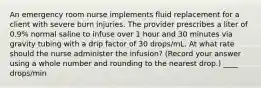 An emergency room nurse implements fluid replacement for a client with severe burn injuries. The provider prescribes a liter of 0.9% normal saline to infuse over 1 hour and 30 minutes via gravity tubing with a drip factor of 30 drops/mL. At what rate should the nurse administer the infusion? (Record your answer using a whole number and rounding to the nearest drop.) ____ drops/min