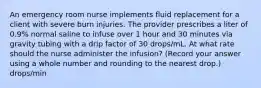 An emergency room nurse implements fluid replacement for a client with severe burn injuries. The provider prescribes a liter of 0.9% normal saline to infuse over 1 hour and 30 minutes via gravity tubing with a drip factor of 30 drops/mL. At what rate should the nurse administer the infusion? (Record your answer using a whole number and rounding to the nearest drop.) drops/min