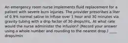 An emergency room nurse implements fluid replacement for a patient with severe burn injuries. The provider prescribes a liter of 0.9% normal saline to infuse over 1 hour and 30 minutes via gravity tubing with a drip factor of 30 drops/mL. At what rate would the nurse administer the infusion? (Record your answer using a whole number and rounding to the nearest drop.) ____ drops/min