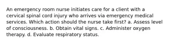 An emergency room nurse initiates care for a client with a cervical spinal cord injury who arrives via emergency medical services. Which action should the nurse take first? a. Assess level of consciousness. b. Obtain vital signs. c. Administer oxygen therapy. d. Evaluate respiratory status.
