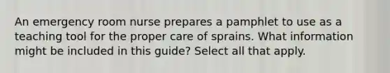 An emergency room nurse prepares a pamphlet to use as a teaching tool for the proper care of sprains. What information might be included in this guide? Select all that apply.