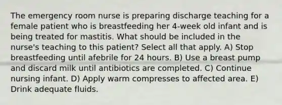 The emergency room nurse is preparing discharge teaching for a female patient who is breastfeeding her 4-week old infant and is being treated for mastitis. What should be included in the nurse's teaching to this patient? Select all that apply. A) Stop breastfeeding until afebrile for 24 hours. B) Use a breast pump and discard milk until antibiotics are completed. C) Continue nursing infant. D) Apply warm compresses to affected area. E) Drink adequate fluids.