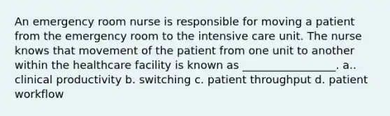 An emergency room nurse is responsible for moving a patient from the emergency room to the intensive care unit. The nurse knows that movement of the patient from one unit to another within the healthcare facility is known as _________________. a.. clinical productivity b. switching c. patient throughput d. patient workflow