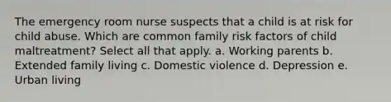 The emergency room nurse suspects that a child is at risk for child abuse. Which are common family risk factors of child maltreatment? Select all that apply. a. Working parents b. Extended family living c. Domestic violence d. Depression e. Urban living