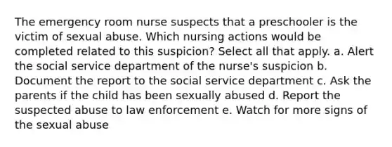 The emergency room nurse suspects that a preschooler is the victim of sexual abuse. Which nursing actions would be completed related to this suspicion? Select all that apply. a. Alert the social service department of the nurse's suspicion b. Document the report to the social service department c. Ask the parents if the child has been sexually abused d. Report the suspected abuse to law enforcement e. Watch for more signs of the sexual abuse