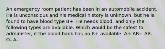 An emergency room patient has been in an automobile accident. He is unconscious and his medical history is unknown, but he is found to have blood type B+. He needs blood, and only the following types are available. Which would be the safest to administer, if the blood bank has no B+ available. A+ AB+ AB- O- A-