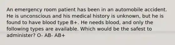 An emergency room patient has been in an automobile accident. He is unconscious and his medical history is unknown, but he is found to have blood type B+. He needs blood, and only the following types are available. Which would be the safest to administer? O- AB- AB+