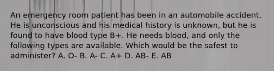 An emergency room patient has been in an automobile accident. He is unconscious and his medical history is unknown, but he is found to have blood type B+. He needs blood, and only the following types are available. Which would be the safest to administer? A. O- B. A- C. A+ D. AB- E. AB