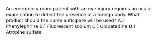 An emergency room patient with an eye injury requires an ocular examination to detect the presence of a foreign body. What product should the nurse anticipate will be used? A.) Phenylephrine B.) Fluorescent sodium C.) Olopatadine D.) Atropine sulfate