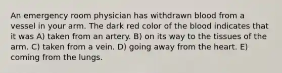 An emergency room physician has withdrawn blood from a vessel in your arm. The dark red color of the blood indicates that it was A) taken from an artery. B) on its way to the tissues of the arm. C) taken from a vein. D) going away from the heart. E) coming from the lungs.