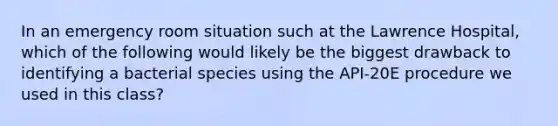 In an emergency room situation such at the Lawrence Hospital, which of the following would likely be the biggest drawback to identifying a bacterial species using the API-20E procedure we used in this class?