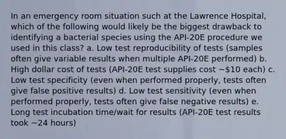 In an emergency room situation such at the Lawrence Hospital, which of the following would likely be the biggest drawback to identifying a bacterial species using the API-20E procedure we used in this class? a. Low test reproducibility of tests (samples often give variable results when multiple API-20E performed) b. High dollar cost of tests (API-20E test supplies cost ~10 each) c. Low test specificity (even when performed properly, tests often give false positive results) d. Low test sensitivity (even when performed properly, tests often give false negative results) e. Long test incubation time/wait for results (API-20E test results took ~24 hours)