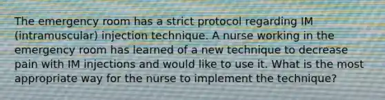 The emergency room has a strict protocol regarding IM (intramuscular) injection technique. A nurse working in the emergency room has learned of a new technique to decrease pain with IM injections and would like to use it. What is the most appropriate way for the nurse to implement the technique?