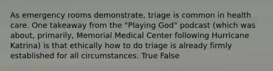 As emergency rooms demonstrate, triage is common in health care. One takeaway from the "Playing God" podcast (which was about, primarily, Memorial Medical Center following Hurricane Katrina) is that ethically how to do triage is already firmly established for all circumstances. True False