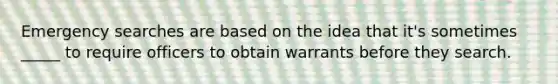 Emergency searches are based on the idea that it's sometimes _____ to require officers to obtain warrants before they search.