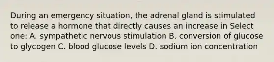 During an emergency situation, the adrenal gland is stimulated to release a hormone that directly causes an increase in Select one: A. sympathetic nervous stimulation B. conversion of glucose to glycogen C. blood glucose levels D. sodium ion concentration