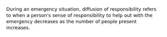 During an emergency situation, diffusion of responsibility refers to when a person's sense of responsibility to help out with the emergency decreases as the number of people present increases.