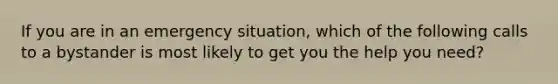 If you are in an emergency situation, which of the following calls to a bystander is most likely to get you the help you need?