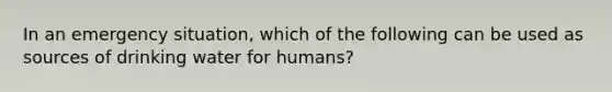 In an emergency situation, which of the following can be used as sources of drinking water for humans?