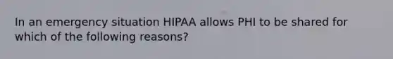 In an emergency situation HIPAA allows PHI to be shared for which of the following reasons?