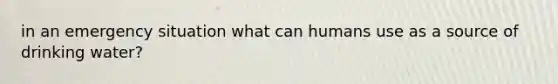 in an emergency situation what can humans use as a source of drinking water?