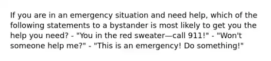 If you are in an emergency situation and need help, which of the following statements to a bystander is most likely to get you the help you need? - "You in the red sweater—call 911!" - "Won't someone help me?" - "This is an emergency! Do something!"