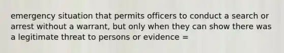 emergency situation that permits officers to conduct a search or arrest without a warrant, but only when they can show there was a legitimate threat to persons or evidence =