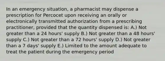 In an emergency situation, a pharmacist may dispense a prescription for Percocet upon receiving an orally or electronically transmitted authorization from a prescribing practitioner, provided that the quantity dispensed is: A.) Not greater than a 24 hours' supply B.) Not greater than a 48 hours' supply C.) Not greater than a 72 hours' supply D.) Not greater than a 7 days' supply E.) Limited to the amount adequate to treat the patient during the emergency period