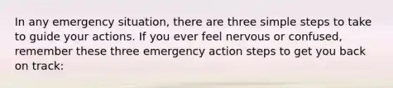 In any emergency situation, there are three simple steps to take to guide your actions. If you ever feel nervous or confused, remember these three emergency action steps to get you back on track: