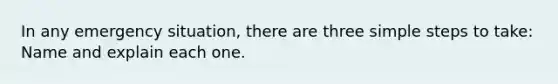 In any emergency situation, there are three simple steps to take: Name and explain each one.