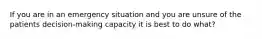 If you are in an emergency situation and you are unsure of the patients decision-making capacity it is best to do what?