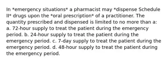 In *emergency situations* a pharmacist may *dispense Schedule II* drugs upon the *oral prescription* of a practitioner. The quantity prescribed and dispensed is limited to no more than a: a. 72-hour supply to treat the patient during the emergency period. b. 24-hour supply to treat the patient during the emergency period. c. 7-day supply to treat the patient during the emergency period. d. 48-hour supply to treat the patient during the emergency period.