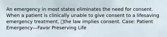 An emergency in most states eliminates the need for consent. When a patient is clinically unable to give consent to a lifesaving emergency treatment, the law implies consent. Case: Patient Emergency—Favor Preserving Life