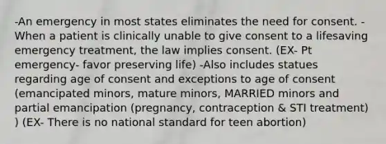 -An emergency in most states eliminates the need for consent. -When a patient is clinically unable to give consent to a lifesaving emergency treatment, the law implies consent. (EX- Pt emergency- favor preserving life) -Also includes statues regarding age of consent and exceptions to age of consent (emancipated minors, mature minors, MARRIED minors and partial emancipation (pregnancy, contraception & STI treatment) ) (EX- There is no national standard for teen abortion)