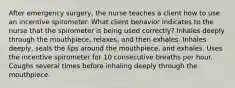 After emergency surgery, the nurse teaches a client how to use an incentive spirometer. What client behavior indicates to the nurse that the spirometer is being used correctly? Inhales deeply through the mouthpiece, relaxes, and then exhales. Inhales deeply, seals the lips around the mouthpiece, and exhales. Uses the incentive spirometer for 10 consecutive breaths per hour. Coughs several times before inhaling deeply through the mouthpiece.