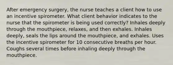 After emergency surgery, the nurse teaches a client how to use an incentive spirometer. What client behavior indicates to the nurse that the spirometer is being used correctly? Inhales deeply through the mouthpiece, relaxes, and then exhales. Inhales deeply, seals the lips around the mouthpiece, and exhales. Uses the incentive spirometer for 10 consecutive breaths per hour. Coughs several times before inhaling deeply through the mouthpiece.