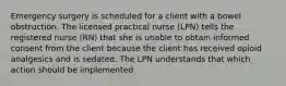 Emergency surgery is scheduled for a client with a bowel obstruction. The licensed practical nurse (LPN) tells the registered nurse (RN) that she is unable to obtain informed consent from the client because the client has received opioid analgesics and is sedated. The LPN understands that which action should be implemented