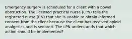 Emergency surgery is scheduled for a client with a bowel obstruction. The licensed practical nurse (LPN) tells the registered nurse (RN) that she is unable to obtain informed consent from the client because the client has received opioid analgesics and is sedated. The LPN understands that which action should be implemented?