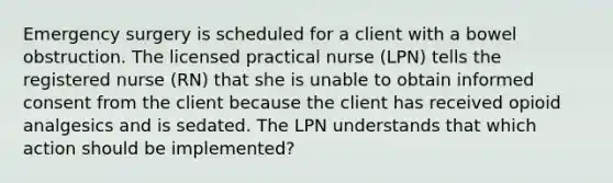 Emergency surgery is scheduled for a client with a bowel obstruction. The licensed practical nurse (LPN) tells the registered nurse (RN) that she is unable to obtain informed consent from the client because the client has received opioid analgesics and is sedated. The LPN understands that which action should be implemented?