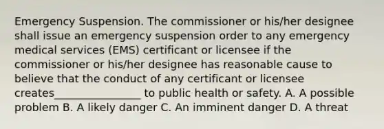 Emergency Suspension. The commissioner or his/her designee shall issue an emergency suspension order to any emergency medical services (EMS) certificant or licensee if the commissioner or his/her designee has reasonable cause to believe that the conduct of any certificant or licensee creates________________ to public health or safety. A. A possible problem B. A likely danger C. An imminent danger D. A threat