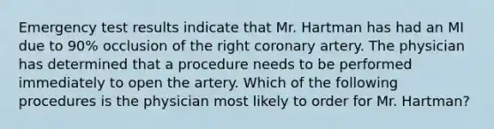 Emergency test results indicate that Mr. Hartman has had an MI due to 90% occlusion of the right coronary artery. The physician has determined that a procedure needs to be performed immediately to open the artery. Which of the following procedures is the physician most likely to order for Mr. Hartman?