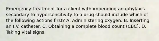 Emergency treatment for a client with impending anaphylaxis secondary to hypersensitivity to a drug should include which of the following actions first? A. Administering oxygen. B. Inserting an I.V. catheter. C. Obtaining a complete blood count (CBC). D. Taking vital signs.