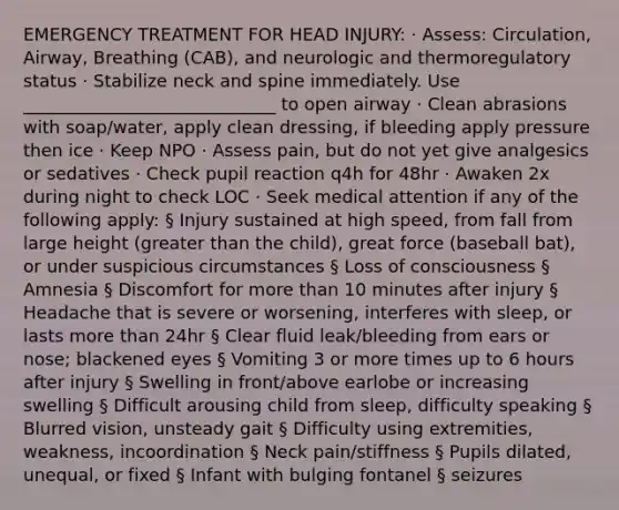 EMERGENCY TREATMENT FOR HEAD INJURY: · Assess: Circulation, Airway, Breathing (CAB), and neurologic and thermoregulatory status · Stabilize neck and spine immediately. Use _____________________________ to open airway · Clean abrasions with soap/water, apply clean dressing, if bleeding apply pressure then ice · Keep NPO · Assess pain, but do not yet give analgesics or sedatives · Check pupil reaction q4h for 48hr · Awaken 2x during night to check LOC · Seek medical attention if any of the following apply: § Injury sustained at high speed, from fall from large height (greater than the child), great force (baseball bat), or under suspicious circumstances § Loss of consciousness § Amnesia § Discomfort for more than 10 minutes after injury § Headache that is severe or worsening, interferes with sleep, or lasts more than 24hr § Clear fluid leak/bleeding from ears or nose; blackened eyes § Vomiting 3 or more times up to 6 hours after injury § Swelling in front/above earlobe or increasing swelling § Difficult arousing child from sleep, difficulty speaking § Blurred vision, unsteady gait § Difficulty using extremities, weakness, incoordination § Neck pain/stiffness § Pupils dilated, unequal, or fixed § Infant with bulging fontanel § seizures