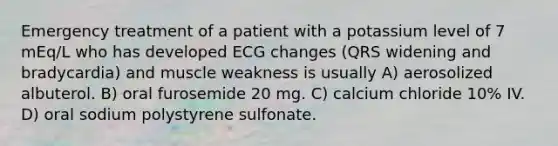 Emergency treatment of a patient with a potassium level of 7 mEq/L who has developed ECG changes (QRS widening and bradycardia) and muscle weakness is usually A) aerosolized albuterol. B) oral furosemide 20 mg. C) calcium chloride 10% IV. D) oral sodium polystyrene sulfonate.