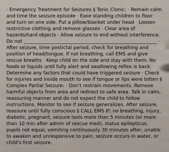 · Emergency Treatment for Seizures § Tonic Clonic: · Remain calm and time the seizure episode · Ease standing children to floor and turn on one side. Put a pillow/blanket under head · Loosen restrictive clothing and remove glasses · Clear area of hazards/hard objects · Allow seizure to end without interference. Do not ________________________________________________________ · After seizure, time postictal period, check for breathing and position of head/tongue. If not breathing, call EMS and give rescue breaths · Keep child on the side and stay with them. No foods or liquids until fully alert and swallowing reflex is back. · Determine any factors that could have triggered seizure · Check for injuries and inside mouth to see if tongue or lips were bitten § Complex Partial Seizure: · Don't restrain movements. Remove harmful objects from area and redirect to safe area. Talk in calm, reassuring manner and do not expect the child to follow instructions. Monitor to see if seizure generalizes. After seizure, reassure until fully conscious § CALL EMS IF: no breathing, injury, diabetic, pregnant, seizure lasts more than 5 minutes (or more than 10 min after admin of rescue med), status epilepticus, pupils not equal, vomiting continuously 30 minutes after, unable to awaken and unresponsive to pain, seizure occurs in water, or child's first seizure.