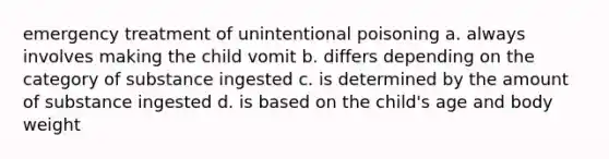 emergency treatment of unintentional poisoning a. always involves making the child vomit b. differs depending on the category of substance ingested c. is determined by the amount of substance ingested d. is based on the child's age and body weight