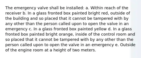 The emergency valve shall be installed: a. Within reach of the receiver b. In a glass fronted box painted bright red, outside of the building and so placed that it cannot be tampered with by any other than the person called upon to open the valve in an emergency c. In a glass fronted box painted yellow d. In a glass fronted box painted bright orange, inside of the control room and so placed that it cannot be tampered with by any other than the person called upon to open the valve in an emergency e. Outside of the engine room at a height of two meters.