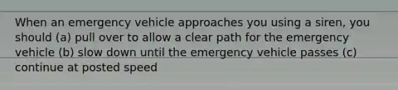 When an emergency vehicle approaches you using a siren, you should (a) pull over to allow a clear path for the emergency vehicle (b) slow down until the emergency vehicle passes (c) continue at posted speed